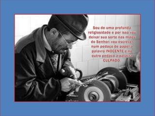 Sou de uma profunda religiosidade e por isso vou deixar sua sorte nas mãos do Senhor: vou escrever num pedaço de papel a palavra INOCENTE e no outro pedaço a palavra CULPADO. 