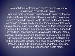 Na atualidade, enfrentamos muitos dilemas quando
analisamos a questão da culpa.
Cada vez mais tomamos consciência de como as teorias
individualistas ocidentais estão equivocadas no que se
refere à realidade do ser. Tanto através da lente Espírita,
como das ciências dita humanas, temos tido contato com
outra realidade: a de que pertencemos ao todo, influenciando
e sendo influenciados, num mar de experiências, onde tudo
se modifica, continuamente, através das relações. Não é
possível explicar o ser em separado do meio onde ele atua.
Não podemos deixar de considerar o tempo histórico e a
cultura onde está inserido, sob risco de cometermos erros
crassos, subtraindo influências importantes e, pior, não
reconhecendo sua real essência neste meio.
 