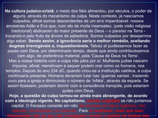 Na cultura judaico-cristã, o medo dos fiéis alimentou, por séculos, o poder de
alguns, através do mecanismo da culpa. Neste contexto, já nascíamos
culpados, afinal somos descendentes de um erro imperdoável: nossos
ancestrais Adão e Eva que, num ato de muita insensatez, (pela visão religiosa
tradicional) abdicaram do maior presente de Deus – o paraíso na Terra -
trocando-o pelo fruto da árvore da sabedoria. Somos culpados por desejarmos
algo saber. Sendo assim, a ignorância seria o melhor remédio, aceitando
dogmas irrevogáveis e, inquestionáveis. Talvez aí pudéssemos fazer as
pazes com Deus, por determinado tempo, desde que ainda contribuíssemos
com algo, de preferência material, pela „Causa de Deus na Terra‟.
Mas a nossa história com a culpa não pára por aí. Mulheres judias nascem
impuras, afinal, menstruam e sequer podem orar como os homens, nos
templos. Depois do ano 234 dC, quando criou-se a instituição católica, a culpa
continuaria presente. Homens deveriam lutar nas „guerras santas‟, trazendo
ouro para a igreja e diminuindo o número de „infiéis‟, através da espada. Se
assim fizessem, poderiam dormir com a consciência tranqüila, pois estariam
quites com Deus.
Hoje, a questão da culpa tornou-se ainda mais abrangente, de acordo
com a ideologia vigente. No capitalismo, somos culpados se não juntamos
capital. O fracasso consiste em não ser sucesso em seus negócios, nos
estudos, na empresa, no consumo. Para as mulheres, mais que isso:
fracassadas são as que não conseguem manter o padrão de beleza das
 