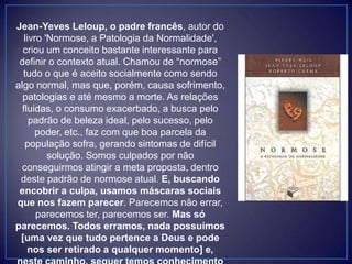 Jean-Yeves Leloup, o padre francês, autor do
livro 'Normose, a Patologia da Normalidade',
criou um conceito bastante interessante para
definir o contexto atual. Chamou de “normose”
tudo o que é aceito socialmente como sendo
algo normal, mas que, porém, causa sofrimento,
patologias e até mesmo a morte. As relações
fluidas, o consumo exacerbado, a busca pelo
padrão de beleza ideal, pelo sucesso, pelo
poder, etc., faz com que boa parcela da
população sofra, gerando sintomas de difícil
solução. Somos culpados por não
conseguirmos atingir a meta proposta, dentro
deste padrão de normose atual. E, buscando
encobrir a culpa, usamos máscaras sociais
que nos fazem parecer. Parecemos não errar,
parecemos ter, parecemos ser. Mas só
parecemos. Todos erramos, nada possuímos
[uma vez que tudo pertence a Deus e pode
nos ser retirado a qualquer momento] e,
 