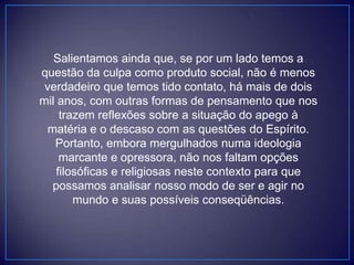 Salientamos ainda que, se por um lado temos a
questão da culpa como produto social, não é menos
verdadeiro que temos tido contato, há mais de dois
mil anos, com outras formas de pensamento que nos
trazem reflexões sobre a situação do apego à
matéria e o descaso com as questões do Espírito.
Portanto, embora mergulhados numa ideologia
marcante e opressora, não nos faltam opções
filosóficas e religiosas neste contexto para que
possamos analisar nosso modo de ser e agir no
mundo e suas possíveis conseqüências.
 