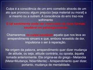 Culpa é a consciência de um erro cometido através de um
ato que provocou algum prejuízo [seja material ou moral] a
si mesmo ou a outrem. A consciência do erro traz-nos
sofrimento.
E tal sentimento pode ser vivenciado de duas formas:
saudável ou patologicamente.
Chamaremos de culpa saudável aquela que nos leva ao
arrependimento sincero e que, embora revestido de dor,
impulsiona o ser à reparação.
Na origem da palavra, arrependimento quer dizer mudança
de atitude, ou seja, atitude contrária, ou oposta, àquela
tomada anteriormente. Ela origina-se do grego - Metanóia
(Meta=Mudança, Nóia=Mente) - Arrependimento quer dizer,
portanto, mudança de mentalidade.
 
