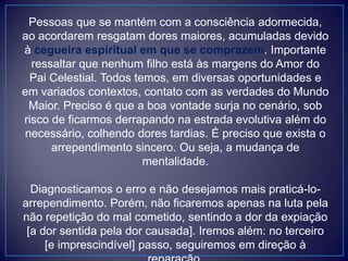 Pessoas que se mantém com a consciência adormecida,
ao acordarem resgatam dores maiores, acumuladas devido
à cegueira espiritual em que se comprazem. Importante
ressaltar que nenhum filho está às margens do Amor do
Pai Celestial. Todos temos, em diversas oportunidades e
em variados contextos, contato com as verdades do Mundo
Maior. Preciso é que a boa vontade surja no cenário, sob
risco de ficarmos derrapando na estrada evolutiva além do
necessário, colhendo dores tardias. É preciso que exista o
arrependimento sincero. Ou seja, a mudança de
mentalidade.
Diagnosticamos o erro e não desejamos mais praticá-lo-
arrependimento. Porém, não ficaremos apenas na luta pela
não repetição do mal cometido, sentindo a dor da expiação
[a dor sentida pela dor causada]. Iremos além: no terceiro
[e imprescindível] passo, seguiremos em direção à
 