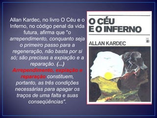 Allan Kardec, no livro O Céu e o
Inferno, no código penal da vida
futura, afirma que "o
arrependimento, conquanto seja
o primeiro passo para a
regeneração, não basta por si
só; são precisas a expiação e a
reparação. (...)
Arrependimento, expiação e
reparação constituem,
portanto, as três condições
necessárias para apagar os
traços de uma falta e suas
conseqüências".
 