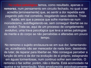 Na culpa patológica temos, como resultado, apenas o
remorso, num pensamento em circuito fechado, no qual o ser
acredita [erroneamente] que, ao sentir a dor repetida está
pagando pelo mal cometido, resgatando seus débitos. Triste
ilusão, em que a pessoa que sofre mantem-se num
monodeísmo, autoflagelando-se, sem conseguir libertar-se ou
evoluir. Trata-se, aqui de um processo de congelamento
evolutivo, uma trava psicológica que leva a sérias patologias
da mente e do corpo se não percebidas e alteradas em pouco
tempo.
No remorso o sujeito enclausura-se em sua dor, lamentando-
se, acreditando não ser merecedor de nada bom, desistindo
de lutar, de reparar para libertar-se. Não consegue perceber a
função do erro e da dor na evolução de si próprio, estagnando
em águas tormentosas, num continuo sofrer sem sentido. O
remorso o faz sofrer, porém, não o liberta. Está acomodado na
queixa e na lamentação. Mais amadurecido psicologicamente
 