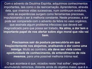 Com o advento da Doutrina Espírita, adquirimos conhecimentos
importantes, tais como o da reencarnação. Aprendemos, através
dela, que vivemos vidas sucessivas, num continuum evolutivo,
onde as experiências surgem como ferramentas preciosas,
impulsionando o ser à melhoria constante. Neste processo, a dor
pode ser comparada com o advento da febre no vaso orgânico,
que assinala algum problema infeccioso que deverá ser
diagnosticado para que possa ser tratado. Na alma, a dor tem o
importante papel de nos alertar sobre algo moral que não vai
bem.
Precisamos sair da postura persecutória em que
freqüentemente nos alojamos, analisando a dor como uma
inimiga. Muito ao contrário, ela deve ser vista como
oportunidade de conhecimento, de entendimento de nós
mesmos, para uma possível melhoria íntima real.
O que acontece é que, viciados neste „mal sofrer‟, seguimos
acumulando remorsos, distante ainda do objetivo maior, que é o
 