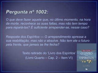 O que deve fazer aquele que, no último momento, na hora
da morte, reconhece as suas faltas, mas não tem tempo
para repará-las? É suficiente arrepender-se, nesse caso?
Resposta dos Espíritos — O arrependimento apressa a
sua reabilitação, mas não o absolve. Não tem ele o futuro
pela frente, que jamais se lhe fecha?
Texto retirado do „Livro dos Espíritos‟
(Livro Quarto – Cap. 2 – Item VI)
 