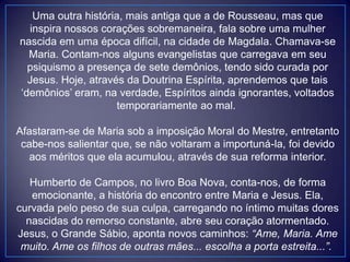 Uma outra história, mais antiga que a de Rousseau, mas que
inspira nossos corações sobremaneira, fala sobre uma mulher
nascida em uma época difícil, na cidade de Magdala. Chamava-se
Maria. Contam-nos alguns evangelistas que carregava em seu
psiquismo a presença de sete demônios, tendo sido curada por
Jesus. Hoje, através da Doutrina Espírita, aprendemos que tais
„demônios‟ eram, na verdade, Espíritos ainda ignorantes, voltados
temporariamente ao mal.
Afastaram-se de Maria sob a imposição Moral do Mestre, entretanto
cabe-nos salientar que, se não voltaram a importuná-la, foi devido
aos méritos que ela acumulou, através de sua reforma interior.
Humberto de Campos, no livro Boa Nova, conta-nos, de forma
emocionante, a história do encontro entre Maria e Jesus. Ela,
curvada pelo peso de sua culpa, carregando no íntimo muitas dores
nascidas do remorso constante, abre seu coração atormentado.
Jesus, o Grande Sábio, aponta novos caminhos: “Ame, Maria. Ame
muito. Ame os filhos de outras mães... escolha a porta estreita...”.
 