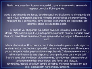 Nada de acusações. Apenas um pedido: que amasse muito, sem nada
esperar de volta. Foi o que fez.
Após a crucificação de Jesus, decidiu seguir os discípulos na divulgação da
Boa Nova. Entretanto, aqueles homens encharcados de preconceitos,
negaram-lhe a companhia. Teve de ficar às margens do Tiberíades, em
lágrimas, cheia de saudades e dor.
Foi quando viu chegarem na cidade diversos leprosos, em busca do
Mestre. Não sabiam que Ele já não pertencia àquele mundo, queriam ouvir
Sua voz, ouvir Seus ensinamentos e, quem sabe, conseguir a tão almejada
cura.
Maria não hesitou. Buscou-os e, em todas as tardes passou a divulgar os
ensinamentos que houvera aprendido com o amigo nazareno. Porém, em
pouco tempo aquelas pessoas foram expulsas de Cafarnaum e ela, com o
melhor sentimento de que dispunha, acompanhou-os para longe dali.
Seguiu seus dias cuidando, diuturnamente, dos doentes, amparando-os,
tentando minimizar suas dores, sua fome, sua tristeza.
Entretanto, depois de algum tempo percebeu manchas róseas em sua
pele. Estava com hanseníase, também.
 