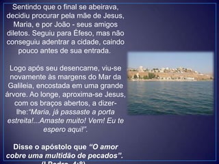 Sentindo que o final se abeirava,
decidiu procurar pela mãe de Jesus,
Maria, e por João - seus amigos
diletos. Seguiu para Éfeso, mas não
conseguiu adentrar a cidade, caindo
pouco antes de sua entrada.
Logo após seu desencarne, viu-se
novamente às margens do Mar da
Galileia, encostada em uma grande
árvore. Ao longe, aproxima-se Jesus,
com os braços abertos, a dizer-
lhe:“Maria, já passaste a porta
estreita!...Amaste muito! Vem! Eu te
espero aqui!”.
Disse o apóstolo que “O amor
cobre uma multidão de pecados”.
 