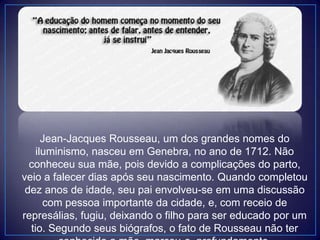 Jean-Jacques Rousseau, um dos grandes nomes do
iluminismo, nasceu em Genebra, no ano de 1712. Não
conheceu sua mãe, pois devido a complicações do parto,
veio a falecer dias após seu nascimento. Quando completou
dez anos de idade, seu pai envolveu-se em uma discussão
com pessoa importante da cidade, e, com receio de
represálias, fugiu, deixando o filho para ser educado por um
tio. Segundo seus biógrafos, o fato de Rousseau não ter
 