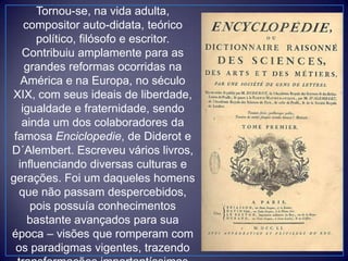 Tornou-se, na vida adulta,
compositor auto-didata, teórico
político, filósofo e escritor.
Contribuiu amplamente para as
grandes reformas ocorridas na
América e na Europa, no século
XIX, com seus ideais de liberdade,
igualdade e fraternidade, sendo
ainda um dos colaboradores da
famosa Enciclopedie, de Diderot e
D´Alembert. Escreveu vários livros,
influenciando diversas culturas e
gerações. Foi um daqueles homens
que não passam despercebidos,
pois possuía conhecimentos
bastante avançados para sua
época – visões que romperam com
os paradigmas vigentes, trazendo
 