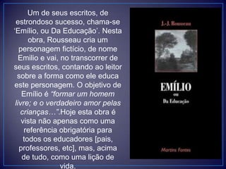 Um de seus escritos, de
estrondoso sucesso, chama-se
„Emílio, ou Da Educação‟. Nesta
obra, Rousseau cria um
personagem fictício, de nome
Emilio e vai, no transcorrer de
seus escritos, contando ao leitor
sobre a forma como ele educa
este personagem. O objetivo de
Emílio é “formar um homem
livre; e o verdadeiro amor pelas
crianças…”.Hoje esta obra é
vista não apenas como uma
referência obrigatória para
todos os educadores [pais,
professores, etc], mas, acima
de tudo, como uma lição de
vida.
 