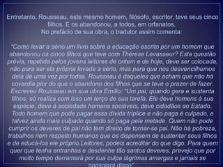 Entretanto, Rousseau, este mesmo homem, filósofo, escritor, teve seus cinco
filhos. E os abandonou, a todos, em orfanatos.
No prefácio de sua obra, o tradutor assim comenta:
“Como levar a sério um livro sobre a educação escrito por um homem que
abandonou os cinco filhos que teve com Thérese Levasseur? Esta questão
prévia, repetida pelos jovens leitores de ontem e de hoje, deve ser colocada,
não para ser ela própria levada a sério, mas para que nos desvencilhemos
dela de uma vez por todas. Rousseau é daqueles que acham que não há
covardia pior do que o abandono dos filhos que se teve o prazer de fazer.
Escreveu Rousseau em sua obra Emilio: “Um pai, quando gera e sustenta
filhos, só realiza com isso um terço de sua tarefa. Ele deve homens à sua
espécie, deve à sociedade homens sociáveis, deve cidadãos ao Estado.
Todo homem que pode pagar essa dívida tríplice e não paga é culpado, e
talvez ainda mais culpado quando só paga pela metade. Quem não pode
cumprir os deveres de pai não tem direito de tornar-se pai. Não há pobreza,
trabalhos nem respeito humanos que os dispensem de sustentar seus filhos
e de educá-los ele próprio.Leitores, podeis acreditar do que digo. Para quem
quer que tenha entranhas e desdenhe tão santos deveres, prevejo que por
muito tempo derramará por sua culpa lágrimas amargas e jamais se
 