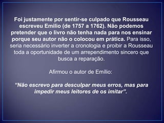 Foi justamente por sentir-se culpado que Rousseau
escreveu Emilio (de 1757 a 1762). Não podemos
pretender que o livro não tenha nada para nos ensinar
porque seu autor não o colocou em prática. Para isso,
seria necessário inverter a cronologia e proibir a Rousseau
toda a oportunidade de um arrependimento sincero que
busca a reparação.
Afirmou o autor de Emílio:
“Não escrevo para desculpar meus erros, mas para
impedir meus leitores de os imitar”.
 