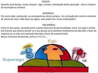 DESEJO :
Quando você deseja muito comprar algo, o prazer antecipado desta aquisição ativa o sistema
de recompensa cerebral.
SUPEREGO:
Por outro lado, analisando as consequências desta compra , há a ativação dos centros cerebrais
de alerta de riscos -Não faça isso agora, você pode ficar muito endividado!!.
RACIONÍNIO:
Entre os dois polos, atuando como a parte executiva da personalidade, entra em ação o córtex
pré-frontal, que deverá decidir se o seu desejo será satisfeito imediatamente (decisão a favor do
impulso) ou se não será realizado (decisão a favor do autocontrole).
Nesse momento da decisão ,entra a VONTADE...
 