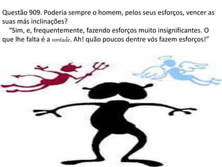Questão 909. Poderia sempre o homem, pelos seus esforços, vencer as
suas más inclinações?
“Sim, e, frequentemente, fazendo esforços muito insignificantes. O
que lhe falta é a vontade. Ah! quão poucos dentre vós fazem esforços!”
 
