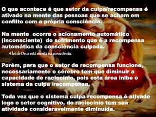 O que vimos nos estudo da neurociência ?
O que acontece é que setor da culpa/recompensa é
ativado na mente das pessoas que se acham em
conflito com a própria consciência.
Na mente ocorre o acionamento automático
(inconsciente) do sofrimento que é a recompensa
automática da consciência culpada.
A lei de Deus está escrita na consciência.
Porém, para que o setor de recompensa funcione,
necessariamente o cérebro tem que diminuir a
capacidade de raciocínio, pois esta área inibe o
sistema da culpa /recompensa.
Toda vez que o sistema culpa recompensa é ativado
logo o setor cognitivo, do raciocínio tem sua
atividade consideravelmente diminuída.
 