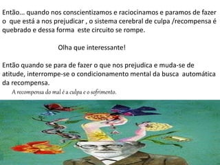 Então... quando nos conscientizamos e raciocinamos e paramos de fazer
o que está a nos prejudicar , o sistema cerebral de culpa /recompensa é
quebrado e dessa forma este circuito se rompe.
Olha que interessante!
Então quando se para de fazer o que nos prejudica e muda-se de
atitude, interrompe-se o condicionamento mental da busca automática
da recompensa.
A recompensa do mal é a culpa e o sofrimento.
 