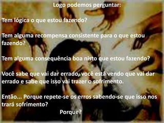 Logo podemos perguntar:
Tem lógica o que estou fazendo?
Tem alguma recompensa consistente para o que estou
fazendo?
Tem alguma consequência boa nisto que estou fazendo?
Você sabe que vai dar errado, você está vendo que vai dar
errado e sabe que isso vai trazer o sofrimento.
Então... Porque repete-se os erros sabendo-se que isso nos
trará sofrimento?
Porque?
 