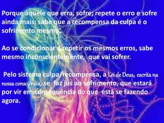 Porque aquele que erra, sofre; repete o erro e sofre
ainda mais; sabe que a recompensa da culpa é o
sofrimento mesmo.
Ao se condicionar a repetir os mesmos erros, sabe
mesmo inconscientemente, que vai sofrer.
Pelo sistema culpa/recompensa, a Lei de Deus, escrita na
nossa consciência, se faz jus ao sofrimento, que estará
por vir em consequência do que está se fazendo
agora.
 