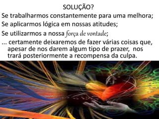 SOLUÇÃO?
Se trabalharmos constantemente para uma melhora;
Se aplicarmos lógica em nossas atitudes;
Se utilizarmos a nossa força de vontade;
... certamente deixaremos de fazer várias coisas que,
apesar de nos darem algum tipo de prazer, nos
trará posteriormente a recompensa da culpa.
 