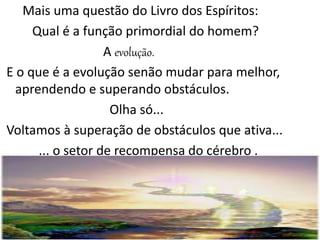 Mais uma questão do Livro dos Espíritos:
Qual é a função primordial do homem?
A evolução.
E o que é a evolução senão mudar para melhor,
aprendendo e superando obstáculos.
Olha só...
Voltamos à superação de obstáculos que ativa...
... o setor de recompensa do cérebro .
 