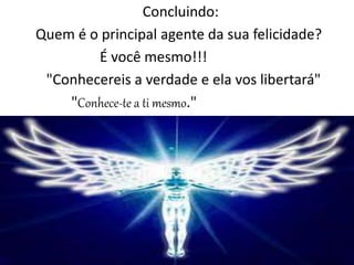 Concluindo:
Quem é o principal agente da sua felicidade?
É você mesmo!!!
"Conhecereis a verdade e ela vos libertará"
"Conhece-te a ti mesmo."
 