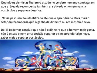 Quando os cientistas fizeram o estudo no cérebro humano constataram
que a área da recompensa também era ativada o homem vencia
obstáculos e superava desafios.
Nessa pesquisa, foi identificado até que o aprendizado ativa mais o
setor da recompensa que o ganho de dinheiro ou até mesmo o sexo.
Daí já podemos concluir que não é o dinheiro que o homem mais gosta,
não é o sexo e nem uma posição superior e sim aprender algo novo,
saber mais e superar obstáculos.
 