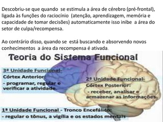Descobriu-se que quando se estimula a área de cérebro (pré-frontal),
ligada às funções do raciocínio (atenção, aprendizagem, memória e
capacidade de tomar decisões) automaticamente isso inibe a área do
setor de culpa/recompensa.
Ao contrário disso, quando se está buscando e absorvendo novos
conhecimentos a área da recompensa é ativada.
 