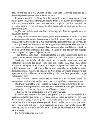 mía, despedirme de Nick! ¿Cómo se hacía algo así? ¿Cómo te despides de la
persona que más quieres y necesitas en tu vida?
Empecé a caminar en dirección a la puerta de la calle, pero antes de que
pasara junto a él, Nick se movió, se colocó frente a mí y, para mi sorpresa, sus
labios se posaron en mi boca, sus manos me cogieron por los hombros, me
apretaron contra él y yo me quedé inmóvil recibiendo un beso que no hubiese
esperado en años.
—¿Por qué, maldita sea? —se lamentó un segundo después, apretándome los
brazos con fuerza.
Le cogí el rostro entre mis manos y no me dio tiempo a analizar lo que
pasaba porque mi espalda chocó contra la pared del salón y él me retuvo allí con
fuerza, su boca buscando en la mía el aire que parecía habernos sido arrebatado.
Lo acerqué a mí con desesperación, su lengua se introdujo en mi boca mientras
sus manos bajaban por mi cuerpo. Pero entonces algo cambió, su actitud, su
beso, se volvió más insistente, más duro. Se separó de mis labios y me estampó
contra la pared sin apenas dejarme mover.
—No deberías estar aquí —bramó con rabia, y al abrir los ojos noté cómo las
lágrimas se deslizaban por sus mejillas. Nunca lo había visto llorar así, nunca.
Sentí que me faltaba el aire, noté que necesitaba separarme, que no
estábamos haciendo las cosas bien, que eso estaba mal, muy mal. Quise
acariciarle la mejilla, quise enjugar esas lágrimas, quise abrazarlo con fuerza y
pedirle perdón una y mil veces. No sé qué mostraba mi mirada en aquel
momento, pero al clavarse en los ojos de Nick estos parecieron encenderse con
algo que podría calificarse de rabia, rabia y dolor, un dolor profundo que yo
conocía muy bien.
—Yo te quería —afirmó enterrando su rostro en el hueco de mi cuello. Lo
noté temblar y mis manos lo abrazaron como si no quisieran soltarse nunca—.
¡Yo te quería, maldita sea! —repitió de nuevo a gritos, separándose de mí.
Nicholas dio un paso hacia atrás, me miró como si me viese por primera vez,
clavó los ojos en el suelo y luego los subió hasta mi rostro.
—Lárgate de este apartamento y ni se te ocurra volver.
Lo miré directamente a los ojos y comprendí que todo estaba perdido. Las
lágrimas pugnaban por salir, pero ya no había ni rastro de amor en ellos, solo
dolor, dolor y odio, y yo no podía hacer nada para luchar contra eso. Había
creído que iba a ser capaz de recuperarlo, había creído que el amor que sentía
por él iba a conseguir que el suyo regresase, pero qué equivocada estaba. Del
amor al odio no hay más que un paso… y eso es exactamente lo que estaba
presenciando.
Esa fue la última vez que lo vi.
 