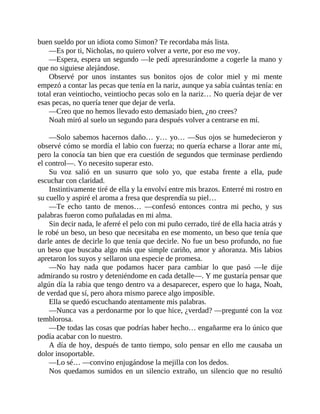 buen sueldo por un idiota como Simon? Te recordaba más lista.
—Es por ti, Nicholas, no quiero volver a verte, por eso me voy.
—Espera, espera un segundo —le pedí apresurándome a cogerle la mano y
que no siguiese alejándose.
Observé por unos instantes sus bonitos ojos de color miel y mi mente
empezó a contar las pecas que tenía en la nariz, aunque ya sabía cuántas tenía: en
total eran veintiocho, veintiocho pecas solo en la nariz… No quería dejar de ver
esas pecas, no quería tener que dejar de verla.
—Creo que no hemos llevado esto demasiado bien, ¿no crees?
Noah miró al suelo un segundo para después volver a centrarse en mí.
—Solo sabemos hacernos daño… y… yo… —Sus ojos se humedecieron y
observé cómo se mordía el labio con fuerza; no quería echarse a llorar ante mí,
pero la conocía tan bien que era cuestión de segundos que terminase perdiendo
el control—. Yo necesito superar esto.
Su voz salió en un susurro que solo yo, que estaba frente a ella, pude
escuchar con claridad.
Instintivamente tiré de ella y la envolví entre mis brazos. Enterré mi rostro en
su cuello y aspiré el aroma a fresa que desprendía su piel…
—Te echo tanto de menos… —confesó entonces contra mi pecho, y sus
palabras fueron como puñaladas en mi alma.
Sin decir nada, le aferré el pelo con mi puño cerrado, tiré de ella hacia atrás y
le robé un beso, un beso que necesitaba en ese momento, un beso que tenía que
darle antes de decirle lo que tenía que decirle. No fue un beso profundo, no fue
un beso que buscaba algo más que simple cariño, amor y añoranza. Mis labios
apretaron los suyos y sellaron una especie de promesa.
—No hay nada que podamos hacer para cambiar lo que pasó —le dije
admirando su rostro y deteniéndome en cada detalle—. Y me gustaría pensar que
algún día la rabia que tengo dentro va a desaparecer, espero que lo haga, Noah,
de verdad que sí, pero ahora mismo parece algo imposible.
Ella se quedó escuchando atentamente mis palabras.
—Nunca vas a perdonarme por lo que hice, ¿verdad? —pregunté con la voz
temblorosa.
—De todas las cosas que podrías haber hecho… engañarme era lo único que
podía acabar con lo nuestro.
A día de hoy, después de tanto tiempo, solo pensar en ello me causaba un
dolor insoportable.
—Lo sé… —convino enjugándose la mejilla con los dedos.
Nos quedamos sumidos en un silencio extraño, un silencio que no resultó
 