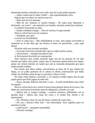 demasiada tensión contenida en ese coche, más de la que podía soportar.
—¿Hace cuánto que lo sabes, Noah? —dijo repentinamente serio.
Supuse que era mejor ser sincera esta vez.
—Hace más de tres semanas.
—Más de tres semanas es mucho tiempo… De sobra para llamarme y
decírmelo, ¿no crees? —me reprochó con fastidio, mirando airado hacia delante.
Lo observé frunciendo el ceño.
—Estaba enfadada contigo… Para ser sincera, lo sigo estando.
Nick se volvió hacia mí con sorpresa.
—Enfadada ¿por qué?
Lo miré con incredulidad.
—Esto es culpa tuya —dije señalándome la tripa. Aún seguía reviviendo el
momento en el que dejé que me hiciera el amor sin protección… pero ¡qué
idiota!
Nicholas soltó una risotada incrédula.
—Creo que sería más acertado decir que es culpa nuestra, pecas.
—Tecnicismos —repliqué mirando el mar.
A Nick pareció divertirle mi contestación.
Ante nuestros ojos estaba teniendo lugar una de las puestas de sol más
bonitas que había visto jamás, supuse que la naturaleza quería darme ese regalo,
pintar con colores bonitos un cuadro que aún se mostraba demasiado gris para
poder ponerle nombre.
Por mucho que ahora ambos estuviésemos al tanto de lo que estaba por
llegar, yo no podía quitarme de la cabeza la última conversación que había
tenido con Nicholas antes de que se marchara a Nueva York.
No sabía cómo íbamos a proceder, y yo tampoco estaba segura aún de qué
papel quería que Nick jugara en todo esto.
—Estoy cansada, deberías llevarme a casa —le pedí sintiéndome muy triste
de repente.
Nick se volvió hacia mí y estiró el brazo hasta ponerlo detrás de mi nuca. Sus
dedos me acariciaron levemente antes de obligarme a mirarlo a la cara.
—Quiero que te vengas conmigo —anunció entonces, pillándome con la
guardia baja—. Quiero que cojas tus cosas y te mudes hoy mismo a mi
apartamento.
—No, Nicholas, estoy en casa de Jenna y dentro de cuatro días…
—No voy a discutir sobre esto —me interrumpió. Acto seguido, puso en
marcha el coche.
—¿Qué haces? —pregunté sorprendida.
—Llevarte conmigo.
 