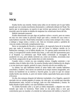 52
NICK
Estaba hecho una mierda. Sentía tanta rabia en mi interior por lo que había
pasado que me costaba muchísimo disimularlo y callármelo delante de Noah. No
quería que se preocupara, no quería ni que tuviese que pensar en lo que había
ocurrido, pero mi mente no dejaba de maquinar las veinticuatro horas del día.
Habían intentado matarme.
Estaba obsesionado con que algo así pudiese volver a ocurrir, pero no contra
mí esta vez sino contra la preciosa mujer que salía y entraba de casa como si
nada hubiese ocurrido. Noah había retomado su rutina como siempre: iba a clase,
a trabajar y luego venía a verme a mí. Aún no vivíamos juntos y perderla de
vista me estaba volviendo completamente loco.
Steve se encargaba de llevarla y recogerla y de esperarla fuera de la facultad
para que nada le ocurriese, pero si por mí fuese la hubiese metido en la
habitación conmigo y no la habría dejado irse. Yo apenas podía moverme de la
cama, la recuperación estaba siendo muy lenta, y solo salía del apartamento para
ir al hospital. La enfermera que Noah había contratado se encargaba de
ayudarme en casa, pero odiaba sentirme así, como un inválido, necesitaba estar
con Noah, asegurarme de que estaba bien en todo momento.
Cuando venía a verme era una completa tortura. Llegaba sonriente y me
contaba cómo le había ido el día. Su sonrisa llenaba toda la habitación de alegría
y yo me moría por cogerla, quitarle la ropa y hacerla mía de una maldita vez.
La última vez que habíamos hecho el amor había sido cuando habíamos
concebido a Andrew. Seis meses sin sentirla de la mejor manera imaginable, seis
meses sin hundirme en su interior y hacerla gritar. Lo peor es que mi cuerpo
estaba hecho una mierda, sí, pero mi mente estaba capacitada hasta para escalar
el Everest.
Un día, dos semanas después de haberme trasladado a Los Ángeles, apareció
ataviada con un vestido pegado al cuerpo, de color gris, un vestido que marcaba
absolutamente todo, incluso su barriga, cada vez más redondeada y bonita. Se
había dejado el pelo suelto y sus ojos brillaban como nunca.
Ya estaba haciendo calor y su piel ya había empezado a adquirir ese color
tostado que tanto la favorecía. Noté cómo se me ponía dura y tuve que
controlarme para no mandar a la mierda las indicaciones del médico y hacerle el
 