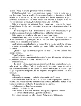 levantó a Andy en brazos, que se despertó al momento.
Mi bebé pestañeó varias veces, confuso, y cuando vi cómo lo cogía, supe lo
que iba a pasar. Andrew se echó a llorar rompiendo el tenso silencio que se había
creado en la habitación. Apreté las manos con fuerza, queriendo cogerlo,
queriendo tranquilizarlo. Un odio terrible me recorrió el cuerpo. Nada me
importó entonces, la mataría, la mataría si hacía daño a mi bebé.
Briar lo acunó para que dejara de llorar y estuve con el alma en vilo cuando
el cuchillo que llevaba en su mano derecha se acercó peligrosamente al cuerpo
de Andy.
—Lo estás cogiendo mal —le recriminé al verlo llorar, desesperada por que
lo soltara, para que alejara esa maldita arma de mi bebé recién nacido.
Briar levantó los ojos hacia mí y pareció un poco agobiada.
—Ponlo boca abajo —le indiqué controlando mi tono de voz—. Así… —
Asentí cuando hizo lo que le pedía. En esa posición podía sujetar al bebé con un
brazo y con el otro el maldito cuchillo.
Andy gimoteó, pero finalmente se calmó. Briar se mostró satisfecha mientras
lo acunaba tarareando una canción que nunca había escuchado hasta ese
momento.
—¿Sabes? —dijo clavando sus ojos en los míos—. Mi bebé también tenía
los ojos azules…
Tragué saliva sin entender.
—No aborté —me contó mirándome desafiante—. El padre de Nicholas me
dio el dinero para que lo hiciera… Pero no lo hice.
Pero entonces…
—Lo perdí —afirmó mientras sus ojos se humedecían, resaltando su bonito
color verde esmeralda—. Toda mi familia me dio la espalda cuando les confesé
que estaba embarazada de seis meses. Lo intenté ocultar pero, al contrario que
tú, yo no pude evitar engordar. Se me empezó a notar prácticamente a las ocho
semanas.
Dios mío.
—Era pelirrojo como yo y tenía los mismos ojos que Nicholas.
Escucharla decir eso me partió el corazón. No solo porque su bebé había
muerto, sino porque ese bebé era también de Nicholas. Mirando a mi hijo en sus
brazos sentí pánico ante la idea de que algo así le ocurriese.
—Solo pude tenerlo en brazos una vez.
—Briar… lo siento mucho…
Briar levantó el brazo que sostenía a Andy para olisquear su cabecita.
—Te advertí sobre Nicholas… pero no hiciste caso.
Sus ojos me miraron con odio esta vez. Andy se removió inquieto.
 