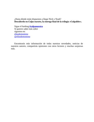 ¿Hasta dónde están dispuestos a llegar Nick y Noah?
Descúbrelo en Culpa nuestra, la entrega final de la trilogía «Culpables».
Sigue el hashtag #culpanuestra
Si quieres saber más sobre
síguenos en:
ellasdemontena
@ellasdemontena
Encontrarás más información de todas nuestras novedades, noticias de
nuestros autores, compartirás opiniones con otros lectores y muchas sorpresas
más.
 