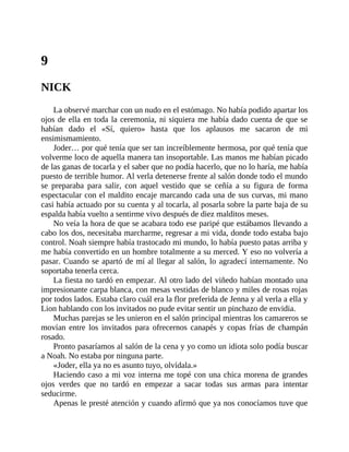 9
NICK
La observé marchar con un nudo en el estómago. No había podido apartar los
ojos de ella en toda la ceremonia, ni siquiera me había dado cuenta de que se
habían dado el «Sí, quiero» hasta que los aplausos me sacaron de mi
ensimismamiento.
Joder… por qué tenía que ser tan increíblemente hermosa, por qué tenía que
volverme loco de aquella manera tan insoportable. Las manos me habían picado
de las ganas de tocarla y el saber que no podía hacerlo, que no lo haría, me había
puesto de terrible humor. Al verla detenerse frente al salón donde todo el mundo
se preparaba para salir, con aquel vestido que se ceñía a su figura de forma
espectacular con el maldito encaje marcando cada una de sus curvas, mi mano
casi había actuado por su cuenta y al tocarla, al posarla sobre la parte baja de su
espalda había vuelto a sentirme vivo después de diez malditos meses.
No veía la hora de que se acabara todo ese paripé que estábamos llevando a
cabo los dos, necesitaba marcharme, regresar a mi vida, donde todo estaba bajo
control. Noah siempre había trastocado mi mundo, lo había puesto patas arriba y
me había convertido en un hombre totalmente a su merced. Y eso no volvería a
pasar. Cuando se apartó de mí al llegar al salón, lo agradecí internamente. No
soportaba tenerla cerca.
La fiesta no tardó en empezar. Al otro lado del viñedo habían montado una
impresionante carpa blanca, con mesas vestidas de blanco y miles de rosas rojas
por todos lados. Estaba claro cuál era la flor preferida de Jenna y al verla a ella y
Lion hablando con los invitados no pude evitar sentir un pinchazo de envidia.
Muchas parejas se les unieron en el salón principal mientras los camareros se
movían entre los invitados para ofrecernos canapés y copas frías de champán
rosado.
Pronto pasaríamos al salón de la cena y yo como un idiota solo podía buscar
a Noah. No estaba por ninguna parte.
«Joder, ella ya no es asunto tuyo, olvídala.»
Haciendo caso a mi voz interna me topé con una chica morena de grandes
ojos verdes que no tardó en empezar a sacar todas sus armas para intentar
seducirme.
Apenas le presté atención y cuando afirmó que ya nos conocíamos tuve que
 