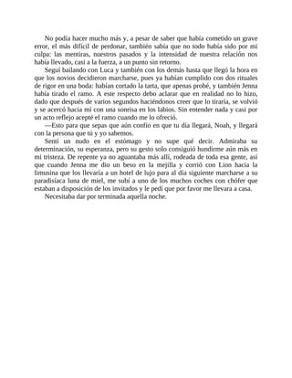 No podía hacer mucho más y, a pesar de saber que había cometido un grave
error, el más difícil de perdonar, también sabía que no todo había sido por mi
culpa: las mentiras, nuestros pasados y la intensidad de nuestra relación nos
había llevado, casi a la fuerza, a un punto sin retorno.
Seguí bailando con Luca y también con los demás hasta que llegó la hora en
que los novios decidieron marcharse, pues ya habían cumplido con dos rituales
de rigor en una boda: habían cortado la tarta, que apenas probé, y también Jenna
había tirado el ramo. A este respecto debo aclarar que en realidad no lo hizo,
dado que después de varios segundos haciéndonos creer que lo tiraría, se volvió
y se acercó hacia mí con una sonrisa en los labios. Sin entender nada y casi por
un acto reflejo acepté el ramo cuando me lo ofreció.
—Esto para que sepas que aún confío en que tu día llegará, Noah, y llegará
con la persona que tú y yo sabemos.
Sentí un nudo en el estómago y no supe qué decir. Admiraba su
determinación, su esperanza, pero su gesto solo consiguió hundirme aún más en
mi tristeza. De repente ya no aguantaba más allí, rodeada de toda esa gente, así
que cuando Jenna me dio un beso en la mejilla y corrió con Lion hacia la
limusina que los llevaría a un hotel de lujo para al día siguiente marcharse a su
paradisíaca luna de miel, me subí a uno de los muchos coches con chófer que
estaban a disposición de los invitados y le pedí que por favor me llevara a casa.
Necesitaba dar por terminada aquella noche.
 