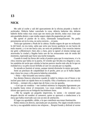 13
NICK
Me subí al coche y salí del aparcamiento de la oficina pisando a fondo el
acelerador. Debería haber cancelado la cena, debería haberme ido, debería
haberle dicho todas esas cosas que me moría por decirle, todas esas cosas que
aún guardaba dentro y que estaba seguro algún día pugnarían por salir.
Me apreté el puente de la nariz, intentando tranquilizarme. No podía
presentarme así en la cena, no sería correcto… ni justo.
Tenía que quitarme a Noah de la cabeza. Estaba seguro de que no rechazaría
lo del hotel, no era tonta, sabía que sería una locura quedarse en ese barrio de
mala muerte, y si no me hacía caso, no sería mi problema. Una vocecita interna
me gritó «¡Mentiroso!» bien alto y claro, pero la ignoré al mismo tiempo que
atravesaba la ciudad y llegaba hasta uno de los restaurantes más de moda del
momento, esperando que fuese una noche tranquila.
Cuando le tendí las llaves del coche al portero para que lo estacionara, vi a la
chica morena que había en la puerta. El vestido que llevaba era elegante y caro,
las sandalias de tacón que calzaba la hacían parecer mucho más alta de lo que en
realidad era y su pelo oscuro brillaba al caer en cascada por su espalda.
Su mirada se iluminó al verme, aunque intentó disimular lo mejor que pudo.
Sentí un pinchazo de culpabilidad en el pecho, pero yo ya le había dejado
muy claras las cosas y ella parecía haberlas entendido.
—Hola —dije forzando una sonrisa cálida.
Sus dientes blancos relucieron cuando le rodeé la cintura con el brazo y me
incliné para darle un rápido beso en la mejilla. Olía a frambuesa con una mezcla
de limón… siempre olía a algún tipo de fruta y eso me gustaba.
—Creí que no vendrías —me confesó mientras la empujaba ligeramente por
la espalda hasta entrar al restaurante. Las cosas estaban difíciles ahora y lo
último que quería era un fotógrafo haciéndonos fotos.
—Me ha surgido un pequeño imprevisto, lo siento —le comenté para
después decirle mi nombre al camarero, quien se apresuró a conducirnos a la
mesa que había reservado casi con un mes de antelación.
El lugar era agradable, cálido, a lo que contribuía una tenue iluminación.
Había música en directo, ejecutada por un pianista. Por algún extraño motivo
esa luz y esa agradable música me relajaron… Respiré hondo y disfruté al verme
 