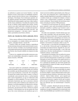 31
CULTURA POPULAR: ENTRE A TRADIÇÃO E A TRANSFORMAÇÃO
na autônoma ou apenas um recurso literário, é um fato
histórico-social e como tal deve ser trabalhado cientifica-
mente, mas por meio de ciências como a Antropologia, a
Etnologia, a Sociologia. Esses intelectuais apontam, ain-
da, algumas questões relacionadas à definição feita pelos
folcloristas de cultura popular, qual seja o saber tradicio-
nal das classes subalternas. Uma delas diz respeito ao fato
de que, ao definir cultura popular dessa forma, correla-
ciona-se esse saber tradicional à dimensão de atraso, de
retardatário. Legitima-se, assim, a existência de uma dico-
tomia estrutural da sociedade: de um lado, uma elite – que
promoveria o progresso – e de outro, o povo – represen-
tando a permanência das formas culturais.
POPULAR: TRADIÇÃO, POPULARIDADE, POVO
Vários autores refletem de forma bastante crítica so-
bre as concepções e os estudos relativos ao conceito de
popular, realizados durante o século XX.
Canclini (1989), por exemplo, destaca a importância
da desconstrução do popular para posteriormente recons-
truir este conceito. Contudo, essa reconstrução não deve
se dar apenas pelo prisma de uma das disciplinas das Ciên-
cias Sociais, mas sim pelo trabalho em conjunto de todas
elas.
Como se viu, o popular está inserido no processo cons-
titutivo da modernidade, abarcando as seguintes contra-
dições (Canclini, 1989:206):
MODERNO = CULTO = HEGEMÔNICO
TRADICIONAL = POPULAR = SUBALTERNO
Esse autor explora tais contradições, afirmando que a
história do popular sempre foi relacionada com a história
dos excluídos, que não têm patrimônio ou não conseguem
que ele seja reconhecido e conservado. Por conseguinte,
na maioria dos estudos feitos sobre a cultura, o avanço é
considerado como promovido única e exclusivamente
pelos setores hegemônicos, já que no tradicional estão
arraigados os setores populares. Foi essa a postura assu-
mida pelos iluministas, que viam os processos culturais
restritos às elites; pelos românticos que exaltavam os sen-
timentos e as formas populares de expressá-los, utilizan-
do de forma lírica as tradições populares; e pelos
positivistas, que procuravam situar o folclore no espírito
científico. E precisamente esse um dos pontos da crítica
que se faz a esses intelectuais, por estudiosos que se in-
cluem na terceira tendência apresentada acima. Hoje, po-
rém, existe uma propensão para o tradicionalismo em
amplas camadas hegemônicas, que pode se combinar com
o moderno desde que a exaltação da tradição se limite à
cultura e que a modernização se perpetue, nos âmbitos
social e econômico. Nesse sentido, de certa forma a dico-
tomia colocada por Canclini (1989) permanece.
A proposta de desconstrução do conceito popular
passa, segundo o autor, pela necessidade de desfazer as
operações científicas e políticas que levaram à cena o
popular: o folclore, as indústrias culturais, o populismo
político.
Em todas essas operações, Canclini destaca que o po-
pular é algo construído, mais que preexistente. Hoje, o
popular na América Latina não é o mesmo quando apre-
sentado pelos folcloristas e antropólogos nos museus, nos
anos 20 e 30; pelos comunicólogos nos meios massivos,
desde os anos 50; ou pelos políticos, para o Estado ou
partidos e movimentos de oposição, desde os anos 70.
Para esse autor, a crise atual da investigação do popu-
lar se dá devido à forma pela qual os paradigmas são
construídos nas Ciências Sociais. Segundo ele, essa cons-
trução é feita de forma desconectada, e essa cisão que
condiciona as divisões interdisciplinares é a mesma que
confronta tradição e modernidade.
Tal confronto fica bastante claro na análise da concep-
ção de popular para os folcloristas. O autor confirma o
que foi colocado anteriormente ao apontar que os estudos
realizados no século XIX tinham como aspecto positivo a
visibilidade da questão do popular e como aspecto nega-
tivo a utilização de métodos que não foram guiados por
uma delimitação do objeto de estudo, mas por interesses
ideológicos e políticos.
“O folk é visto [aqui na América Latina] de forma se-
melhante à da Europa, como uma propriedade de grupos
indígenas ou camponeses isolados e auto-suficientes, cu-
jas técnicas simples e a pouca diferenciação social os pre-
servariam de ameaças modernas. Interessam mais os bens
culturais – objetos, lendas, músicas – que os agentes que
os geram e consomem. Essa fascinação pelos produtos, o
descaso pelos processos e agentes sociais que os geram,
pelos usos que os modificam, leva a valorizar nos objetos
mais sua repetição que sua transformação” (Canclini,
1989:211).
Portanto, o popular, olhando pelo prisma do folclore,
é o que se refere à tradição, o depósito da criatividade
camponesa, da suposta transparência da comunicação cara
a cara, da profundidade que se perderia com as mudanças
 