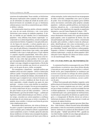 SÃO PAULO EM PERSPECTIVA, 15(2) 2001
32
exteriores da modernidade. Nesse sentido, os folcloristas
dão poucas explicações sobre o popular, não sendo capa-
zes de reformular seu objeto de estudo de acordo com o
desenvolvimento de sociedades em que os fenômenos
culturais poucas vezes têm as características que o folclo-
re define e valoriza.
As comunicações massivas, porém, colocam o popular
em cena de um modo diferente e são vistas pelos
folcloristas como ameaça às tradições populares. A mí-
dia, na medida em que trabalha com as manifestações
populares – mito, folhetim, festa, humor, superstição – in-
corporando-as à cultura hegemônica, assume um papel de
concorrente do folclore. O popular é visto pela mídia atra-
vés da lógica do mercado, e cultura popular para os
comunicólogos não é o resultado das diferenças entre lo-
cais, mas da ação difusora e integradora da indústria cul-
tural. O popular é, dessa forma o que vende, o que agrada
multidões e não o que é criado pelo povo. O que importa
é o popular enquanto popularidade. Além disso, para o
mercado e para a mídia o popular não interessa como tra-
dição, ou seja, como algo que perdura. Ao contrário, o
que tem popularidade na indústria cultural deve ser, após
atingir o seu auge, relegado ao esquecimento, a fim de dar
espaço a um novo produto que deverá ser acessível ao
povo, ser do gosto do povo, enfim, ser popular.
Por conseguinte, o populismo – operação política que
também coloca em cena o popular – utiliza a cultura para
edificar o poder. Um projeto populista, ao mesmo tempo,
deixa de lado a exaltação da tradição, selecionando do tra-
dicional o que é compatível com o desenvolvimento con-
temporâneo, e reverte a tendência de fazer do povo um
mero espectador, criando situações nas quais ele atue,
participe – eventos cívicos como desfiles ou manifesta-
ções de protesto, por exemplo. Em um governo populista,
os valores tradicionais do povo, assumidos e representa-
dos pelo Estado ou por um líder carismático – como no
Brasil durante o governo de Getúlio Vargas –, acabam por
legitimar a ordem administrada por este último e, ao mes-
mo tempo, concedem aos setores populares a confiança
de participar de um sistema que os inclui e reconhece. O
popular, nesse sentido, é visto por essa forma de governo
como simplesmente povo.
Retomando idéias anteriores, são várias as formas pe-
las quais o popular é apresentado: para os folcloristas se
refere à tradição; para a indústria cultural, à popularidade
e para o populismo, ao povo. Contudo, apesar de cada uma
dessas tendências reivindicar uma concepção de popular,
todas contribuem para o processo de fazer o povo falar ao
coletar narrações, incluir entrevistas de rua em programas
de rádio e televisão, compartilhar com o povo os palcos
do poder. Essa reivindicação de popular gerou também
outros movimentos construídos pelas próprias camadas
populares – sindicatos, partidos políticos, movimentos de
minorias, educativos, etc. – e movimentos identificados
por Canclini como populismo de esquerda ou populismo
alternativo, caso do Centro Popular de Cultura – CPC.
Para esse movimento, a concepção de cultura popular
estava diretamente relacionada com a questão da partici-
pação popular, como no populismo de direita, mas não
uma participação que objetivasse a ordem, a manutenção
do poder; pelo contrário, o objetivo maior da cultura po-
pular, identificada por eles como revolucionária, era a
transformação da sociedade. Nesse sentido, o CPC rom-
pe a identidade “forjada” entre folclore e cultura popular.
Enquanto o folclore é interpretado como manifestações
culturais tradicionais, a noção de cultura popular é defi-
nida pelo Centro Popular de Cultura em termos exclusi-
vos de transformação (Ortiz, 1986).
CPC: CULTURA POPULAR, TRANSFORMAÇÃO
A conjuntura brasileira na passagem dos anos 50/60,
especialmente os primeiros anos desta última década,
é marcada por uma grande agitação política e cultural.
Sendo assim, para compreendermos as mudanças que
ocorrem nesse período no enfoque da cultura popular,
é necessário situá-las como parte de um processo mais
amplo de transformações econômicas, sociais e políti-
cas do país.
O Brasil havia passado pela ditadura varguista e pela
política desenvolvimentista de Juscelino Kubitschek, cujo
slogan era “avançar cinqüenta anos em cinco”, período
em que as bases econômica e social da sociedade haviam
evoluído rapidamente. As novidades introduzidas, como
a industrialização com a participação de multinacionais,
incentivada por uma política de abertura ao capital estran-
geiro, e a inauguração de Brasília, davam aos artistas e
intelectuais da época a idéia de que estavam vivendo um
momento de ruptura histórica.
No entanto, no momento seguinte (governo Jânio Qua-
dros – João Goulart), o Brasil encontra sérias dificuldades
para manter o ritmo de crescimento econômico do período
anterior. Enfrentou-se a renúncia de Jânio Quadros e a ten-
tativa de golpe – “adiada” para abril de 1964 –, quando seu
vice João Goulart, membro de uma chapa apoiada pela es-
querda, teve dificuldades em assumir o poder.
 
