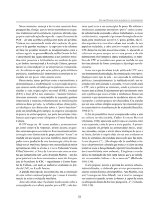 33
CULTURA POPULAR: ENTRE A TRADIÇÃO E A TRANSFORMAÇÃO
Nesse momento, começa a haver uma crescente desa-
gregação das alianças que até então mantinham os esque-
mas tradicionais de manipulação populista, abrindo espa-
ço para a reivindicação da esquerda – especificamente do
PCB – de uma coerência política por parte do governo.
Vivia-se um momento de muita efervescência, de pers-
pectiva de grandes mudanças. A expectativa de reformas
de base no governo Goulart; as desapropriações para a
reforma agrária no governo Brizola, no Rio Grande do Sul;
o crescimento das ligas camponesas e dos conflitos trava-
dos entre posseiros e latifundiários no nordeste do país;
e, no âmbito internacional, a Revolução Cubana, apresen-
tavam-se como indicativos de um processo revolucioná-
rio. Acreditava-se que pela ação política, pela militância
partidária, transformações importantes ocorreriam na so-
ciedade em um prazo relativamente curto.
Desse modo, temas políticos como o nacionalismo, a
democratização, a modernização e a valorização do povo,
que estavam sendo debatidos principalmente nas univer-
sidades e suas organizações nacional (UNE), estadual
(UEE) e local (CA), nos sindicatos – bastante fortaleci-
dos nesse momento – e nos partidos de esquerda, ganham
importância e marcam profundamente as manifestações
artísticas desse período. A influência desse clima políti-
co-ideológico nas discussões sobre o “povo brasileiro”
pode ser percebida, por exemplo, na origem e concepções
de povo e de cultura popular, por parte dos artistas e inte-
lectuais que organizaram e dirigiram o Centro Popular de
Cultura.
O CPC surge em 1961 como produto e, ao mesmo tem-
po, como tentativa de responder, através da arte, às ques-
tões colocadas por esse contexto. Esse movimento artísti-
co surgiu como dissidência do grupo paulista “Arena”, na
medida em que alguns dos seus membros, muito preocu-
pados com a produção de uma dramaturgia crítica da rea-
lidade social brasileira, destacavam a necessidade de maior
aproximação entre os artistas e o povo. Oduvaldo Vianna
Filho (Vianinha) e Chico de Assis estavam entre os artis-
tas que juntamente com Carlos Estevam Martins – um dos
principais teóricos desse movimento e autor do Antepro-
jeto do Manifesto do CPC – organizaram o Centro Popu-
lar de Cultura, com sede no auditório localizado no pré-
dio da UNE, no Rio de Janeiro.
A grande preocupação dos cepecistas era a construção
de uma cultura nacional popular que visasse à transfor-
mação de toda a sociedade brasileira.
Antes de entrar especificamente na discussão sobre a
concepção de arte/cultura popular para o CPC, vale des-
tacar qual seria a sua concepção de povo. Os artistas e
intelectuais cepecistas entendiam “povo” como a cama-
da subalterna da sociedade, a classe trabalhadora, a classe
revolucionária, responsável pela transformação da socie-
dade, pela insurreição do novo. O povo, porém, não ti-
nha segundo eles consciência dessa sua missão, de seu
papel na sociedade, e cabia aos intelectuais e artistas do
CPC despertá-los para essa consciência. E, apesar de se
referirem ao povo sempre na terceira pessoa e de não
pertencerem efetivamente à classe trabalhadora, os mem-
bros do CPC se consideravam povo na medida em que
haviam adotado de forma consciente a ideologia revolu-
cionária.
A arte era o que dava base à ação política do CPC, era o
seu instrumento de articulação, de comunicação com o povo.
Qualquer outro tipo de arte – desvinculada da militância
política e, conseqüentemente, da realidade social – era re-
jeitada como arte alienada e alienante. Nesse sentido, para
o CPC, arte e política se misturam, sendo a primeira um
recurso para a última. Era justamente pelo atrelamento entre
arte e política que esses artistas e intelectuais buscavam
construir o que denominavam de verdadeira arte ou cultu-
ra popular: a cultura popular revolucionária. Era popular
por ser uma cultura dirigida ao povo e revolucionária por
ter como objetivo a transformação da sociedade (Barcellos,
1994:217).
A fim de possibilitar maior compreensão sobre a arte
ou cultura revolucionária, Carlos Estevam Martins
(Hollanda, 1981) apresenta as diferenças existentes entre
a arte cepecista, a arte do povo e a arte popular. A primei-
ra é, segundo ele, própria das comunidades rurais, arcai-
cas, atrasadas, em que o artista não se distingue do povo e
se limita, devido à simplicidade da sua arte a ordenar os
fatos do cotidiano, da realidade arcaica do qual faz parte.
A arte do povo é “[...] tão desprovida de qualidade artís-
tica e de pretensões culturais que nunca vai além de uma
tentativa tosca e desajeitada de exprimir fatos triviais da-
dos à sensibilidade mais embotada. É ingênua e retarda-
tária e na realidade não tem outra função que a de satisfa-
zer necessidades lúdicas e de ornamento”2
(Hollanda,
1981:130).
A arte popular, porém, é própria dos centros urbanos,
industrializados, e elaborada por artistas pertencentes a
classes sociais distintas do seu público. Para Martins, essa
arte “consegue ser lírica lidando com a miséria, consegue
ser saudosista quando se trata do futuro, é capaz de ironia
ou abnegação diante da dor mais pungente (...)” (Hollanda,
1981:130).
 
