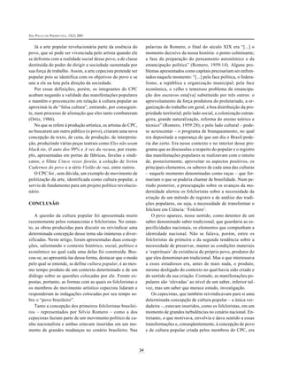 SÃO PAULO EM PERSPECTIVA, 15(2) 2001
34
Já a arte popular revolucionária parte da essência do
povo, que só pode ser vivenciada pelo artista quando ele
se defronta com a realidade social desse povo, a de classe
destituída do poder de dirigir a sociedade sustentada por
sua força de trabalho. Assim, a arte cepecista pretende ser
popular pois se identifica com os objetivos do povo e se
une a ele na luta pela direção da sociedade.
Por essas definições, porém, os integrantes do CPC
acabam negando a validade das manifestações populares
e mantêm o preconceito em relação à cultura popular ao
aproximá-la da “falsa cultura”, entrando, por conseguin-
te, num processo de alienação que eles tanto combateram
(Ortiz, 1986).
No que se refere à produção artística, os artistas do CPC,
ao buscarem um outro público (o povo), criaram uma nova
concepção de texto, de cena, de produção, de interpreta-
ção, produzindo várias peças teatrais como Eles não usam
black-tie, O auto dos 99% e A vez da recusa, por exem-
plo, apresentadas em portas de fábricas, favelas e sindi-
catos; o filme Cinco vezes favela; a coleção de livros
Cadernos do povo e a série Violão de rua, entre outros.
O CPC foi , sem dúvida, um exemplo de movimento de
politização da arte, identificada como cultura popular, e
serviu de fundamento para um projeto político revolucio-
nário.
CONCLUSÃO
A questão da cultura popular foi apresentada muito
recentemente pelos romancistas e folcloristas. No entan-
to, as obras produzidas para discutir ou reivindicar uma
determinada concepção desse tema são inúmeras e diver-
sificadas. Neste artigo, foram apresentadas duas concep-
ções, salientando o contexto histórico, social, político e
econômico no qual cada uma delas foi construída. Bus-
cou-se, ao apresentá-las dessa forma, destacar que o modo
pelo qual se entende, se define cultura popular, é ao mes-
mo tempo produto de um contexto determinado e de um
diálogo sobre as questões colocadas por ele. Foram ex-
postas, portanto, as formas com as quais os folcloristas e
os membros do movimento artístico cepecista lidaram e
responderam às indagações colocadas por seu tempo so-
bre o “povo brasileiro”.
Tanto a concepção dos primeiros folcloristas brasilei-
ros – representados por Silvio Romero – como a dos
cepecistas faziam parte de um movimento político de cu-
nho nacionalista e ambas estavam inseridas em um mo-
mento de grandes mudanças no cenário brasileiro. Nas
palavras de Romero, o final do século XIX era “[...] o
momento decisivo da nossa história: o ponto culminante;
a fase da preparação do pensamento autonômico e da
emancipação política” (Romero, 1959:14). Alguns pro-
blemas apresentados como capitais precisariam ser enfren-
tados naquele momento: “[...] pela face política, o federa-
lismo, a república e organização municipal; pela face
econômica, o velho e temeroso problema da emancipa-
ção dos escravos esta[va] substituído por três outros: o
aproveitamento da força produtora do proletariado, a or-
ganização do trabalho em geral, a boa distribuição da pro-
priedade territorial; pelo lado social, a colonização estran-
geira, grande naturalização, reforma do ensino teórico e
técnico” (Romero, 1959:28); e pelo lado cultural – pode-
se acrescentar – o programa de branqueamento, no qual
era depositada a esperança de que um dia o Brasil pode-
ria dar certo. Era nesse contexto e no interior desse pro-
grama que as discussões a respeito do popular e o registro
das manifestações populares se realizavam com o intuito
de, posteriormente, aproveitar os aspectos positivos, os
principais elementos, os saberes de cada uma das culturas
– naquele momento denominadas como raças – que for-
mariam o que se poderia chamar de brasilidade. Num pe-
ríodo posterior, a preocupação sobre os avanços da mo-
dernidade alertou os folcloristas sobre a necessidade da
criação de um método de registro e de análise das tradi-
ções populares, ou seja, a necessidade de transformar o
folclore em Ciência: ‘Folclore’.
O povo aparece, nesse sentido, como detentor de um
saber denominado saber tradicional, que guardaria as es-
pecificidades nacionais, os elementos que compunham a
identidade nacional. Não se falava, porém, entre os
folcloristas da primeira e da segunda tendência sobre a
necessidade de preservar, manter as condições materiais
e ‘espirituais’ de existência do próprio povo, produtor do
que eles denominavam tradicional. Mas o que interessava
a esses estudiosos era, antes de mais nada, o produto,
mesmo desligado do contexto no qual havia sido criado e
do sentido da sua criação. Contudo, as manifestações po-
pulares são ‘elevadas’ ao nível de um saber, inferior tal-
vez, mas um saber que merece estudo, investigação.
Os cepecistas, que também reivindicavam para si uma
determinada concepção de cultura popular – a única ver-
dadeira –, estavam inseridos, como os folcloristas, em um
momento de grandes turbulências no cenário nacional. En-
tretanto, o que motivava, envolvia e dava sentido a essas
transformações e, conseqüentemente, à concepção de povo
e de cultura popular criada pelos membros do CPC, era
 