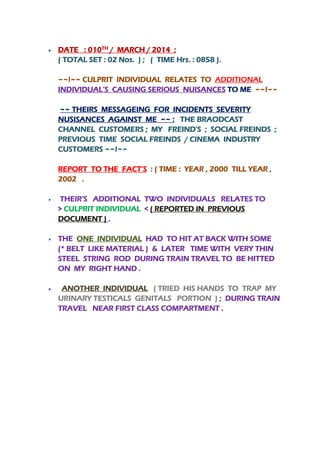 

TH



Lunar calendar

DATE : 010 / MARCH / 2014 ;
( TOTAL SET : 02 Nos. ) ; ( TIME Hrs. : 0858 ).
~~!~~ CULPRIT INDIVIDUAL RELATES TO ADDITIONAL
INDIVIDUAL’S CAUSING SERIOUS NUISANCES TO ME ~~!~~
~~ THEIRS MESSAGEING FOR INCIDENTS SEVERITY
NUSISANCES AGAINST ME ~~ : THE BRAODCAST
CHANNEL CUSTOMERS ; MY FREIND’S ; SOCIAL FREINDS ;
PREVIOUS TIME SOCIAL FREINDS / CINEMA INDUSTRY
CUSTOMERS ~~!~~
REPORT TO THE FACT’S : ( TIME : YEAR , 2000 TILL YEAR ,
2002 .



THEIR’S ADDITIONAL TWO INDIVIDUALS RELATES TO
> CULPRIT INDIVIDUAL < ( REPORTED IN PREVIOUS
DOCUMENT ) .



THE ONE INDIVIDUAL HAD TO HIT AT BACK WITH SOME
(* BELT LIKE MATERIAL ) & LATER TIME WITH VERY THIN
STEEL STRING ROD DURING TRAIN TRAVEL TO BE HITTED
ON MY RIGHT HAND .



ANOTHER INDIVIDUAL ( TRIED HIS HANDS TO TRAP MY
URINARY TESTICALS GENITALS PORTION ) ; DURING TRAIN
TRAVEL NEAR FIRST CLASS COMPARTMENT .

 