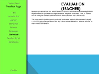 EVALUATION (TEACHER) [ Student Page ] Title Introduction Learners Standards Process Resources Credits Teacher Page How will you know that this lesson was successful? Describe what student products or performances you'll be looking at and how they'll be evaluated. This, of course, should be tightly related to the standards and objectives you cited above. You may want to just copy and paste the evaluation section of the student page ( Evaluation ) into this space and add any clarifications needed for another teacher to make use of this lesson. Evaluation Teacher Script Conclusion 