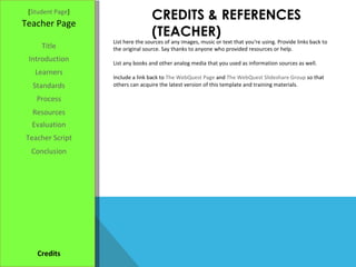 CREDITS & REFERENCES (TEACHER) [ Student Page ] Title Introduction Learners Standards Process Resources Credits Teacher Page List here the sources of any images, music or text that you're using. Provide links back to the original source. Say thanks to anyone who provided resources or help.  List any books and other analog media that you used as information sources as well. Include a link back to  The WebQuest Page  and  The WebQuest Slideshare Group  so that others can acquire the latest version of this template and training materials. Evaluation Teacher Script Conclusion 