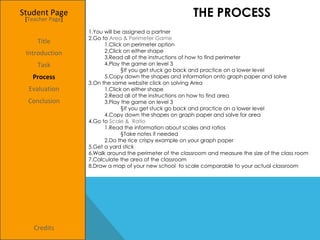 THE PROCESS You will be assigned a partner  Go to  Area & Perimeter Game Click on perimeter option  Click on either shape Read all of the instructions of how to find perimeter  Play the game on level 3  If you get stuck go back and practice on a lower level Copy down the shapes and information onto graph paper and solve  On the same website click on solving Area  Click on either shape  Read all of the instructions on how to find area  Play the game on level 3  If you get stuck go back and practice on a lower level  Copy down the shapes on graph paper and solve for area Go to  Scale &  Ratio Read the information about scales and ratios  Take notes if needed  Do the rice crispy example on your graph paper Get a yard stick  Walk around the perimeter of the classroom and measure the size of the class room  Calculate the area of the classroom  Draw a map of your new school  to scale comparable to your actual classroom  Student Page Title Introduction Task Process Evaluation Conclusion Credits [ Teacher Page ] 