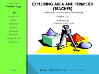 EXPLORING AREA AND PERIMETER (TEACHER) [ Student Page ] Title Introduction Learners Standards Process Resources Credits Teacher Page A WebQuest for 7th Grade (Mathematics) Designed by Chelcee Culp [email_address] Based on a template from  The WebQuest Page Evaluation Teacher Script Conclusion 