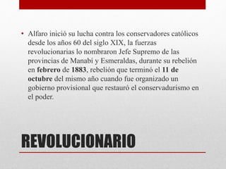 REVOLUCIONARIO
• Alfaro inició su lucha contra los conservadores católicos
desde los años 60 del siglo XIX, la fuerzas
revolucionarias lo nombraron Jefe Supremo de las
provincias de Manabí y Esmeraldas, durante su rebelión
en febrero de 1883, rebelión que terminó el 11 de
octubre del mismo año cuando fue organizado un
gobierno provisional que restauró el conservadurismo en
el poder.
 