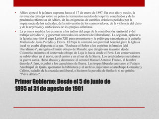 Primer Gobierno: Desde el 5 de junio de
1895 al 31 de agosto de 1901
• Alfaro ejerció la jefatura suprema hasta el 17 de enero de 1897. En este año y medio, la
revolución cabalgó sobre un potro de tormentos nacidos del espíritu conciliador y de la
prudencia reformista de Alfaro, de las exigencias de cambios drásticos pedidos por la
impaciencia de los radicales, de la subversión de los conservadores, de la violencia del clero
y de la represión y ambiciones de los propios alfaristas.
• La primera medida fue exonerar a los indios del pago de la contribución territorial y del
trabajo subsidiario, y gobernar con todos los sectores del liberalismo. La segunda, aplacar a
la Iglesia: escribió al papa León XIII para presentarse y le pidió que canonizara a la quiteña
Mariana de Jesús Paredes y Flores. El Papa le contestó con paternal bondad, pero la Iglesia
local no estaba dispuesta a la paz. "Rechace el Señor a los espíritus infernales (del
liberalismo)", arengaba el huido obispo de Manabí, que dirigió una invasión desde
Colombia, mientras el desterrado obispo de Loja lo hacía desde el Perú. Los conservadores
se sublevaban en el norte, en el centro y en el sur de la Sierra. Los predicadores incitaban a
la guerra santa. Hubo abusos y desmanes: el coronel Manuel Antonio Franco, el hombre
duro de Alfaro, expulsó a los capuchinos de Ibarra. Las tropas liberales asaltaron el Palacio
Arzobispal de Quito, quemaron la biblioteca y el archivo, injuriaron al arzobispo González y
Calisto, paladín de la cruzada antiliberal, e hicieron la parodia de fusilarlo si no gritaba
"!Viva Alfaro!".
 
